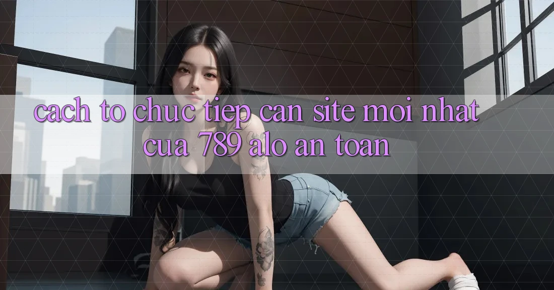 Cách tổ chức Tiếp Cận Site Mới Nhất Của 789 alo An Toàn Cách tổ chức Tiếp Cận Site Mới Nhất Của 789 alo An Toàn
