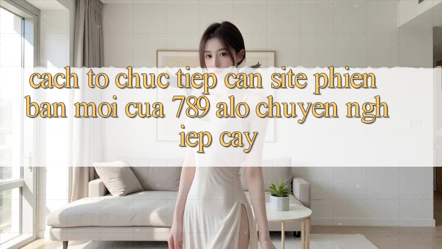 Cách tổ chức Tiếp Cận Site Phiên bản mới Của 789 alo Chuyên nghiệp cậy Cách tổ chức Tiếp Cận Site Phiên bản mới Của 789 alo Chuyên nghiệp cậy