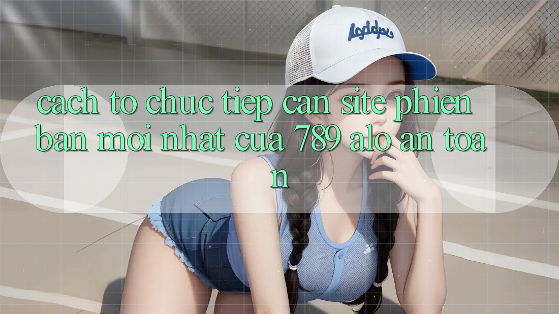 Cách tổ chức Tiếp Cận Site Phiên bản mới Nhất Của 789 alo An Toàn