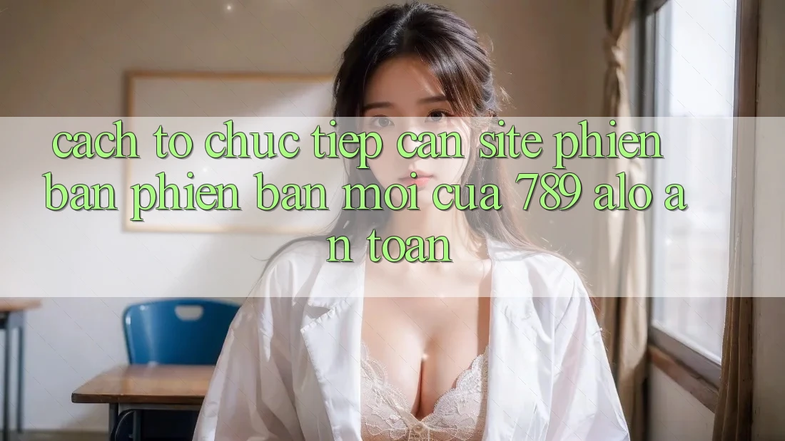 Cách tổ chức Tiếp Cận Site Phiên bản phiên bản mới Của 789 alo An Toàn