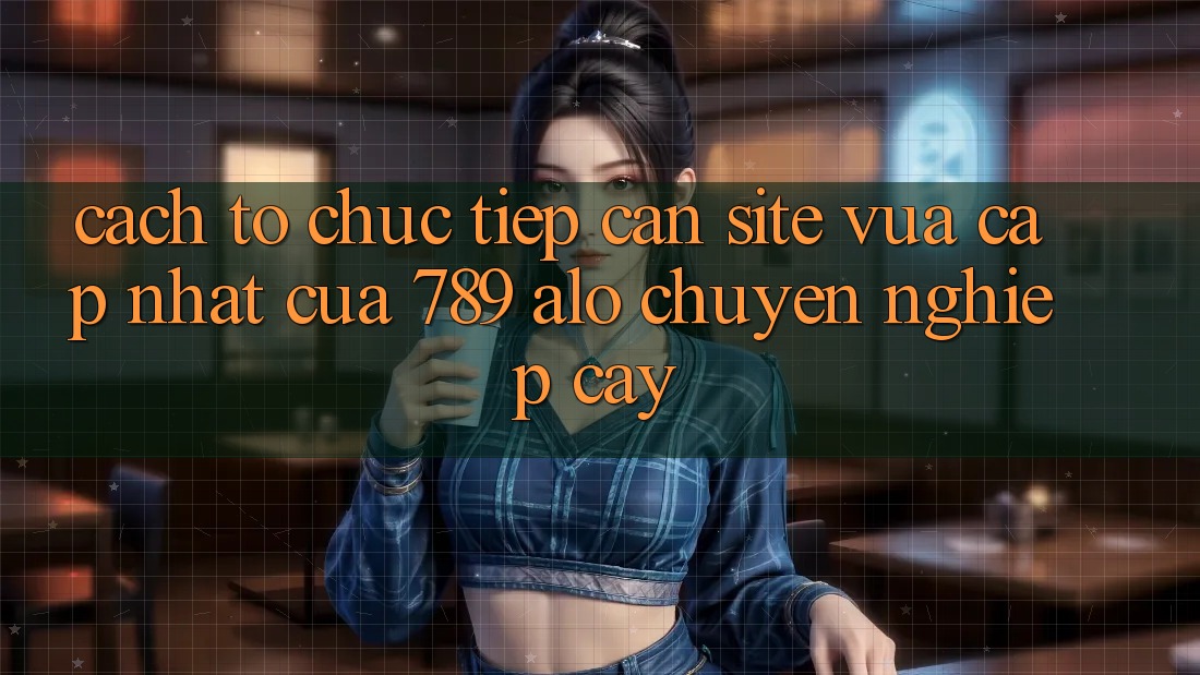 Cách tổ chức Tiếp Cận Site Vừa cập nhật Của 789 alo Chuyên nghiệp cậy