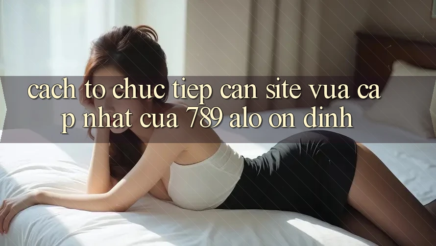 Cách tổ chức Tiếp Cận Site Vừa cập nhật Của 789 alo Ổn định Cách tổ chức Tiếp Cận Site Vừa cập nhật Của 789 alo Ổn định