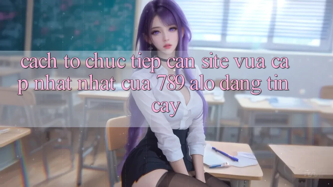 Cách tổ chức Tiếp Cận Site Vừa cập nhật Nhất Của 789 alo Đáng tin cậy