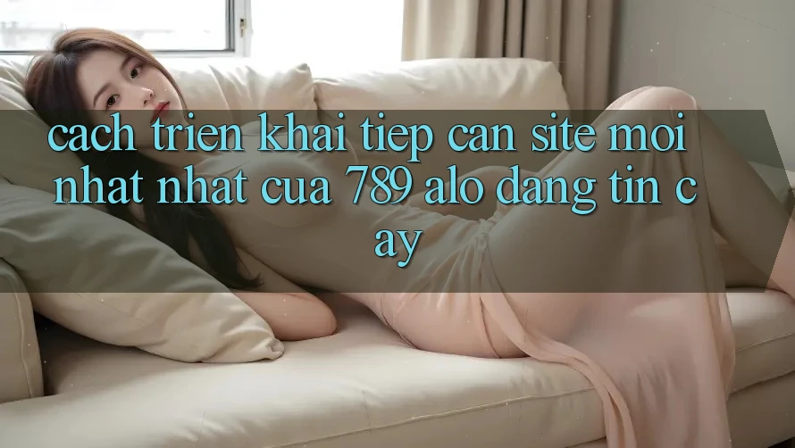 Cách triển khai Tiếp Cận Site Mới nhất Nhất Của 789 alo Đáng tin cậy Cách triển khai Tiếp Cận Site Mới nhất Nhất Của 789 alo Đáng tin cậy