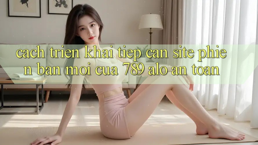 Cách triển khai Tiếp Cận Site Phiên bản mới Của 789 alo An Toàn