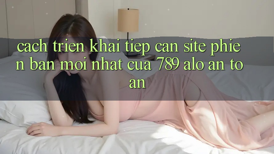 Cách triển khai Tiếp Cận Site Phiên bản mới Nhất Của 789 alo An Toàn