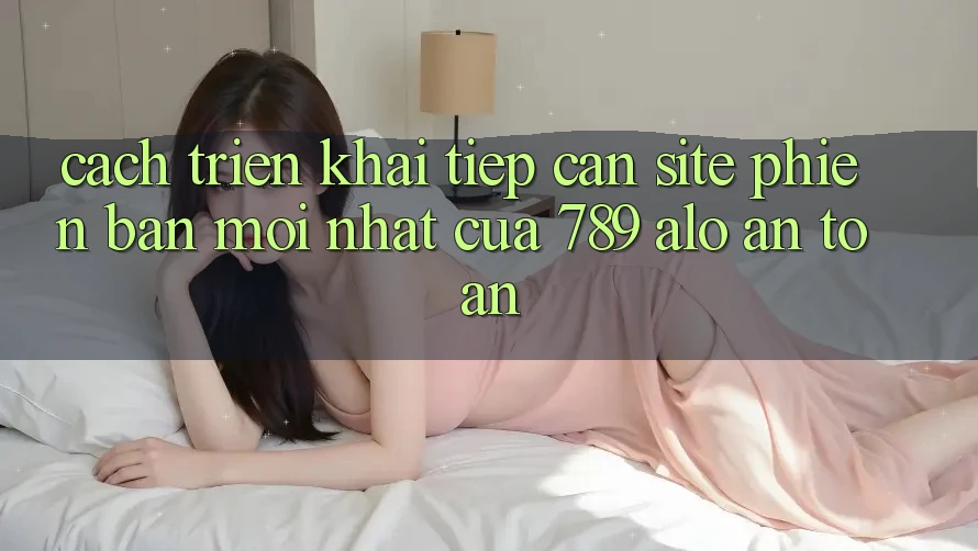 Cách triển khai Tiếp Cận Site Phiên bản mới Nhất Của 789 alo An Toàn