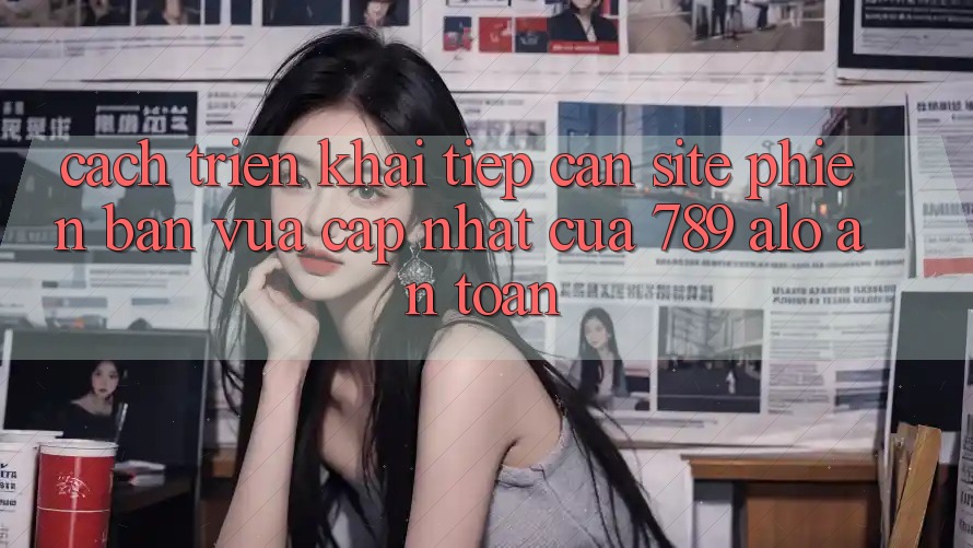 Cách triển khai Tiếp Cận Site Phiên bản vừa cập nhật Của 789 alo An Toàn