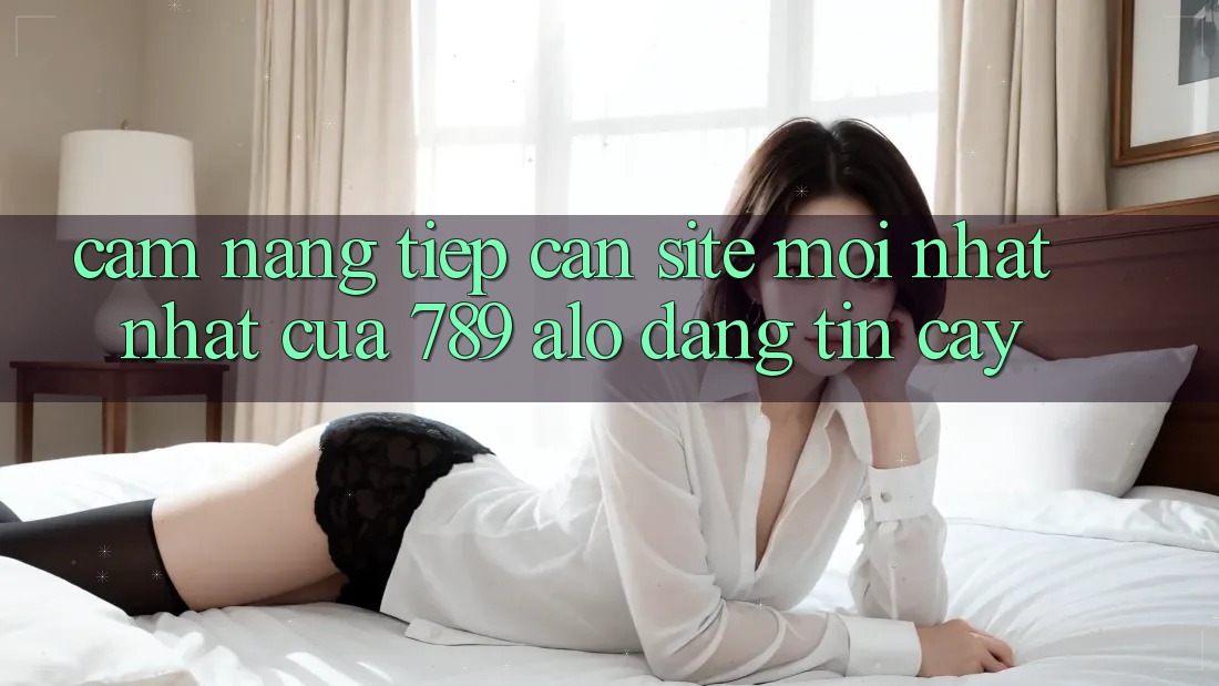 Cẩm nang Tiếp Cận Site Mới nhất Nhất Của 789 alo Đáng tin cậy