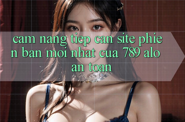 Cẩm nang Tiếp Cận Site Phiên bản mới Nhất Của 789 alo An Toàn