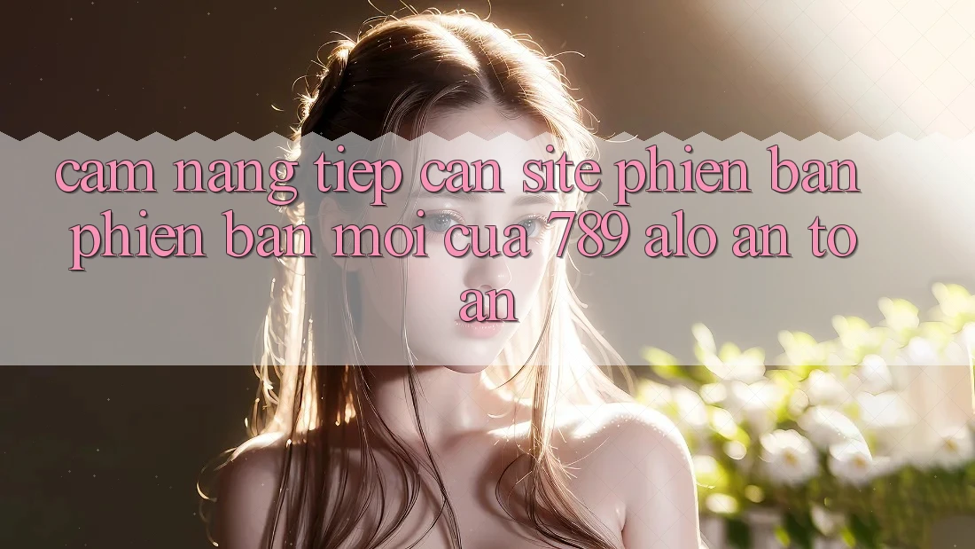 Cẩm nang Tiếp Cận Site Phiên bản phiên bản mới Của 789 alo An toàn