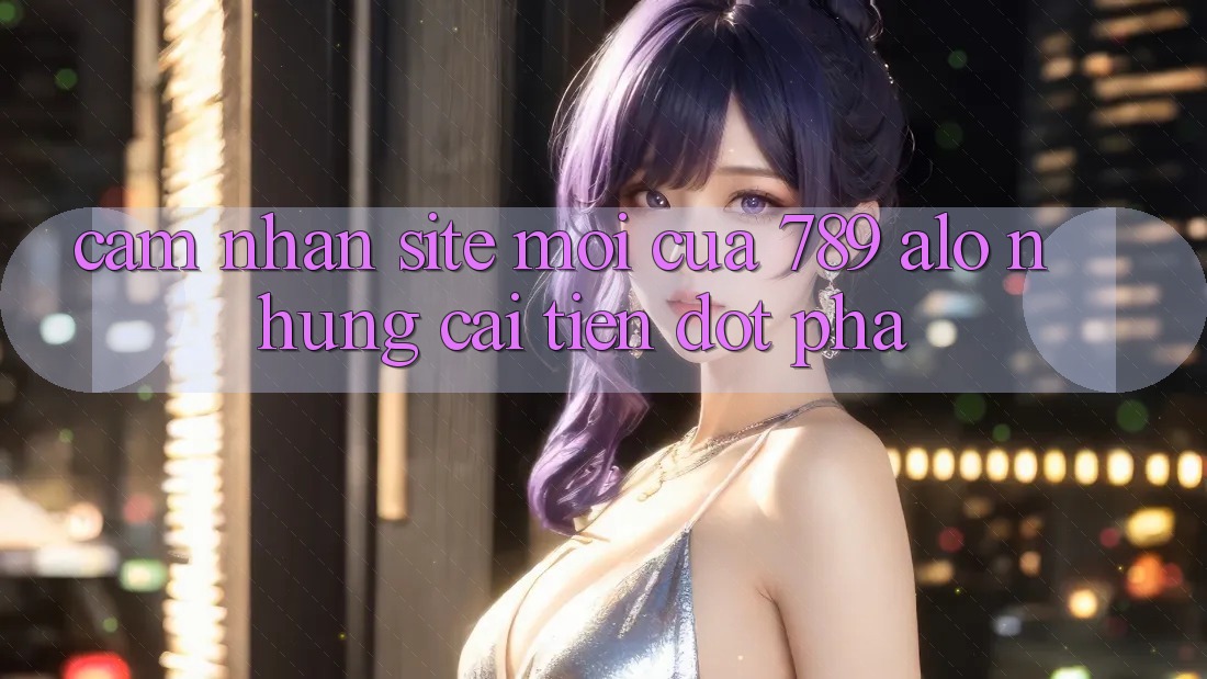Cảm nhận Site Mới Của 789 alo: Những Cải Tiến Đột Phá Cảm nhận Site Mới Của 789 alo: Những Cải Tiến Đột Phá