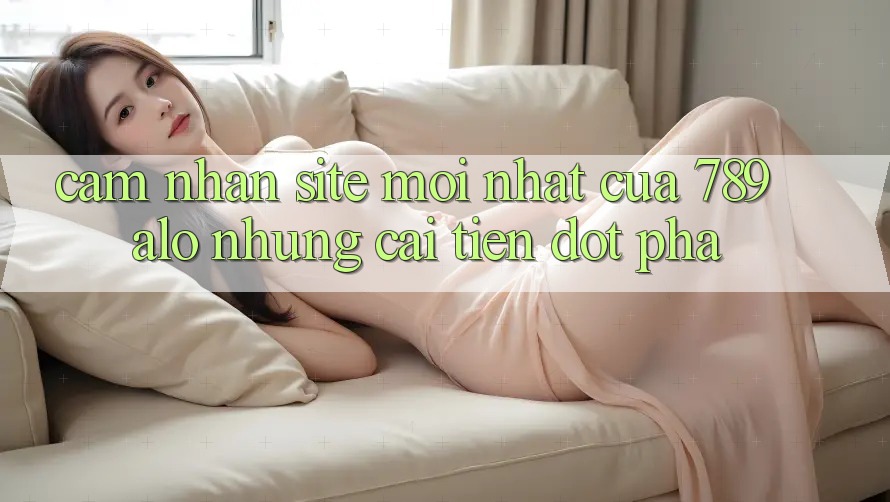Cảm nhận Site Mới Nhất Của 789 alo: Những Cải Tiến Đột Phá