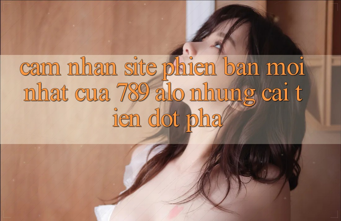 Cảm nhận Site Phiên bản mới Nhất Của 789 alo: Những Cải Tiến Đột Phá