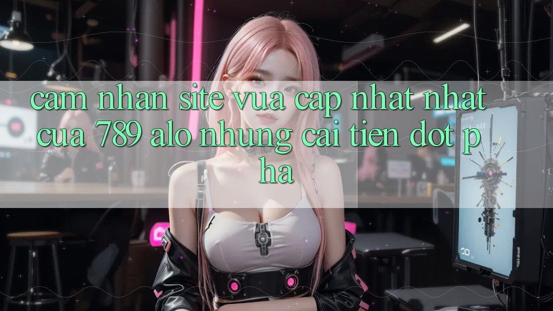 Cảm nhận Site Vừa cập nhật Nhất Của 789 alo: Những Cải Tiến Đột Phá