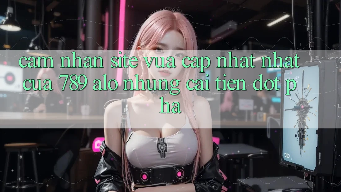 Cảm nhận Site Vừa cập nhật Nhất Của 789 alo: Những Cải Tiến Đột Phá