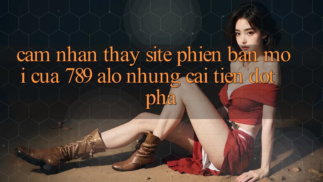Cảm nhận thấy Site Phiên bản mới Của 789 alo: Những Cải Tiến Đột Phá