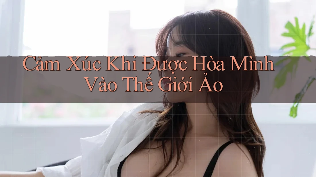 Cảm Xúc Khi Được Hòa Mình Vào Thế Giới Ảo