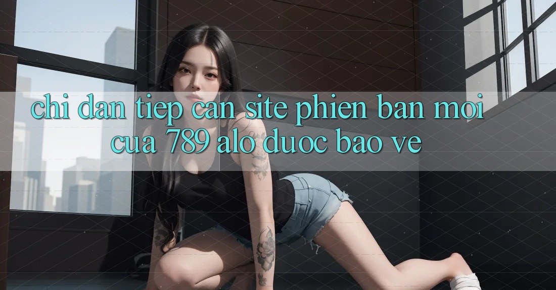 Chỉ dẫn Tiếp Cận Site Phiên bản mới Của 789 alo Được bảo vệ