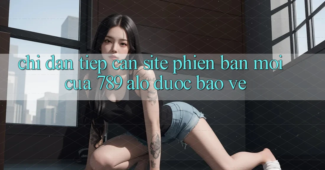 Chỉ dẫn Tiếp Cận Site Phiên bản mới Của 789 alo Được bảo vệ