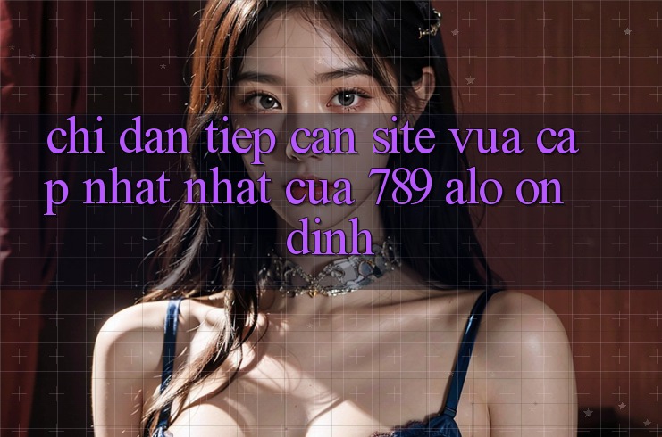 Chỉ dẫn Tiếp Cận Site Vừa cập nhật Nhất Của 789 alo Ổn định