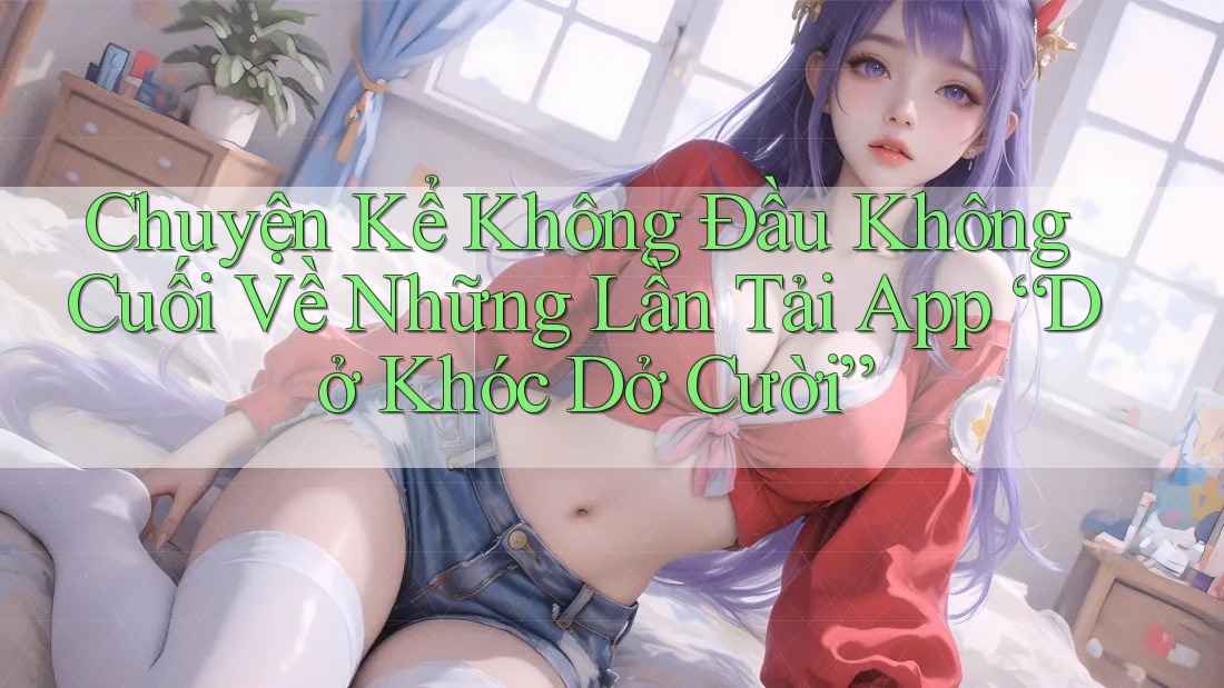 Chuyện Kể Không Đầu Không Cuối Về Những Lần Tải App “Dở Khóc Dở Cười”