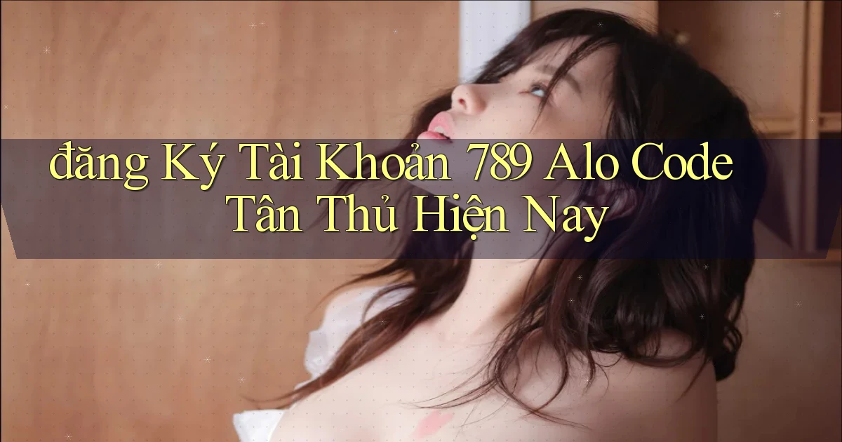 đăng ký tài khoản 789 alo code tân thủ hiện nay