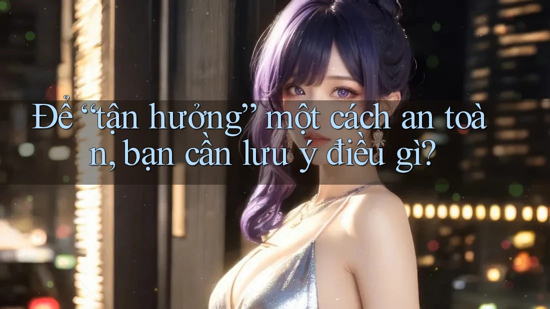 Để “tận hưởng” một cách an toàn, bạn cần lưu ý điều gì?