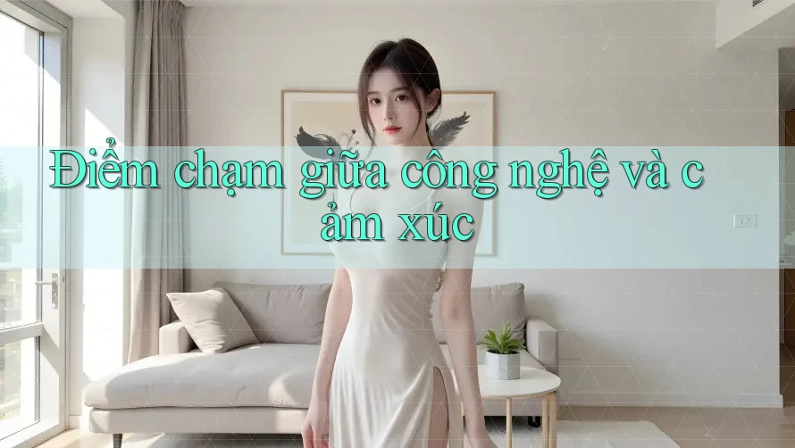 Điểm chạm giữa công nghệ và cảm xúc Điểm chạm giữa công nghệ và cảm xúc