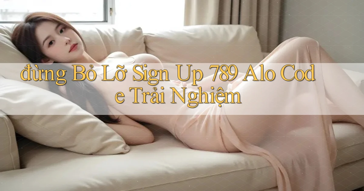đừng bỏ lỡ sign up 789 alo code trải nghiệm
