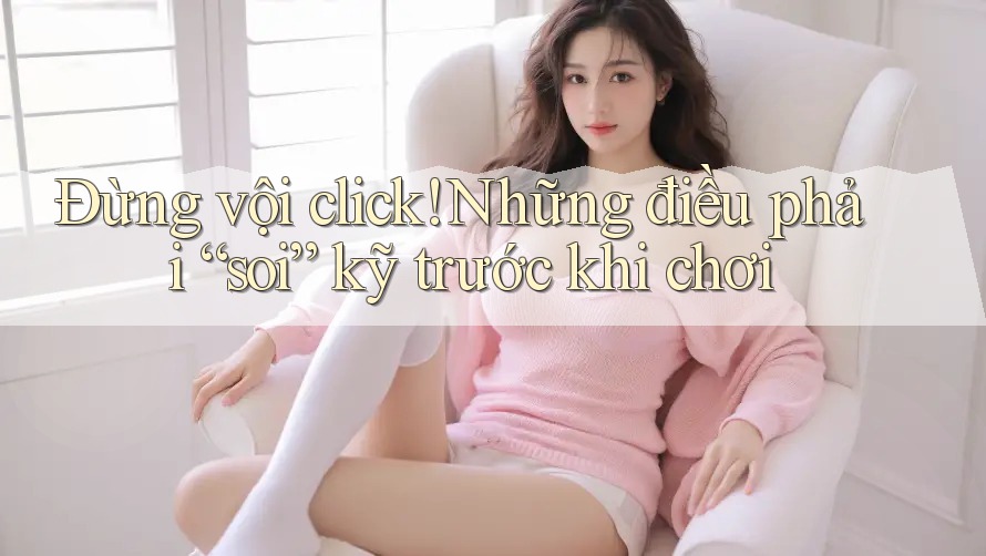 Đừng vội click! Những điều phải “soi” kỹ trước khi chơi Đừng vội click! Những điều phải “soi” kỹ trước khi chơi