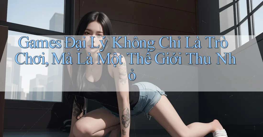 Games Đại Lý Không Chỉ Là Trò Chơi, Mà Là Một Thế Giới Thu Nhỏ
