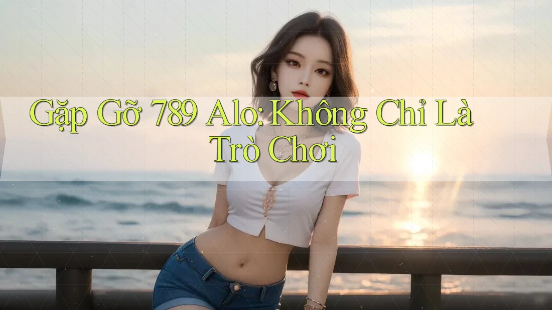 Gặp Gỡ 789 Alo: Không Chỉ Là Trò Chơi