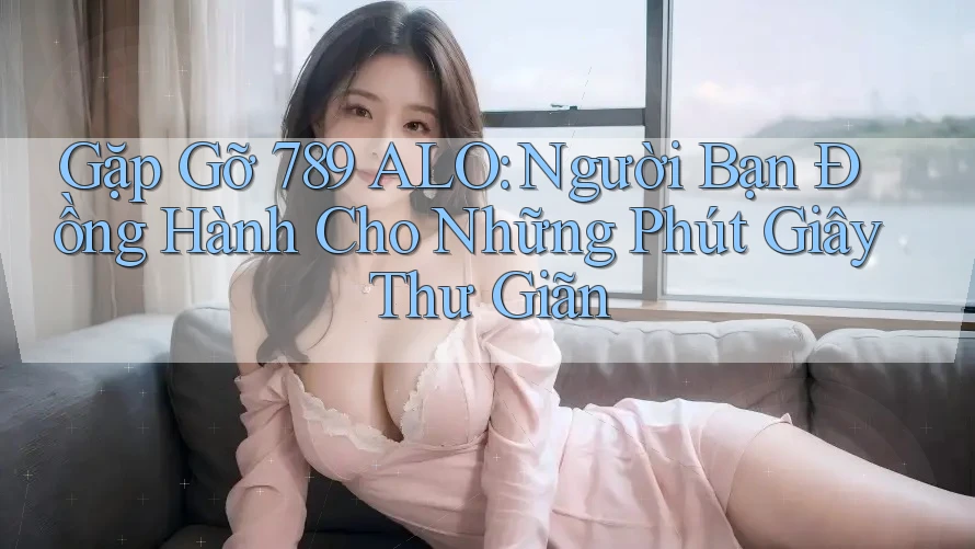 Gặp Gỡ 789 ALO: Người Bạn Đồng Hành Cho Những Phút Giây Thư Giãn