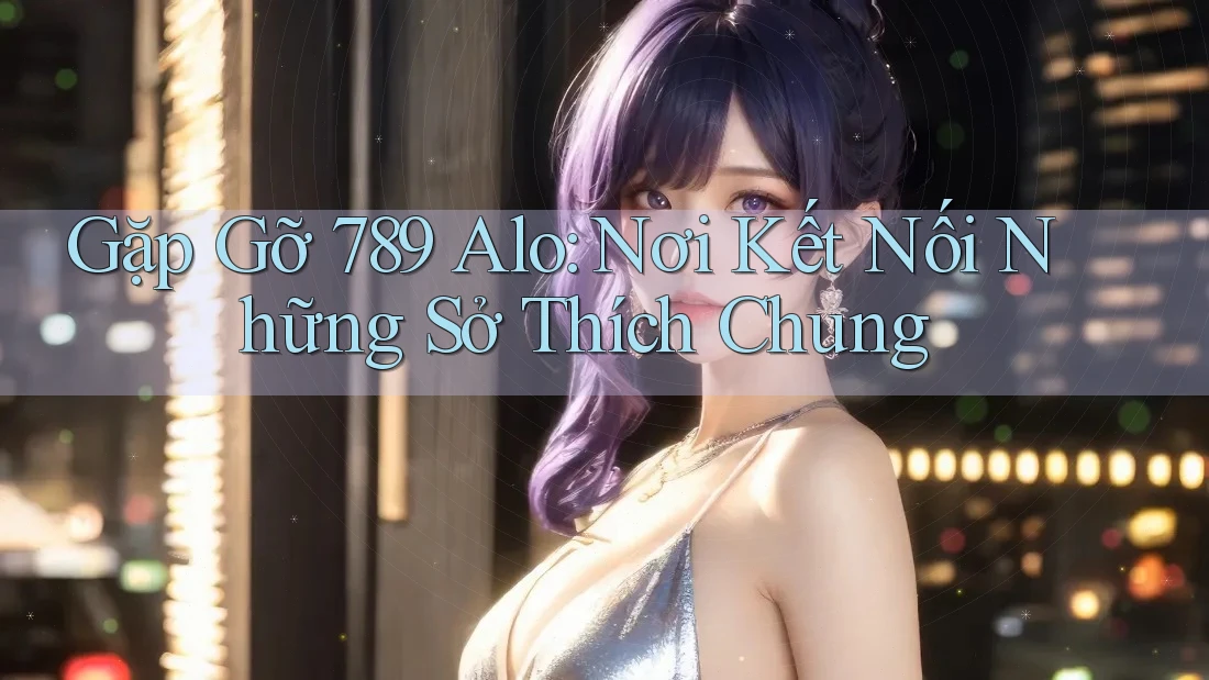 Gặp Gỡ 789 Alo: Nơi Kết Nối Những Sở Thích Chung
