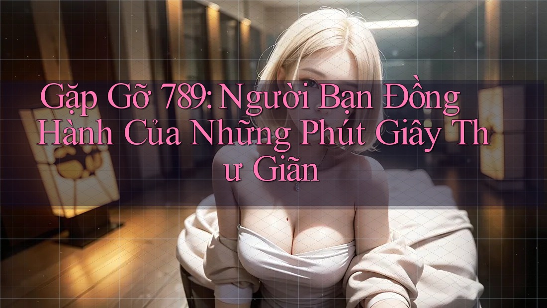 Gặp Gỡ 789: Người Bạn Đồng Hành Của Những Phút Giây Thư Giãn