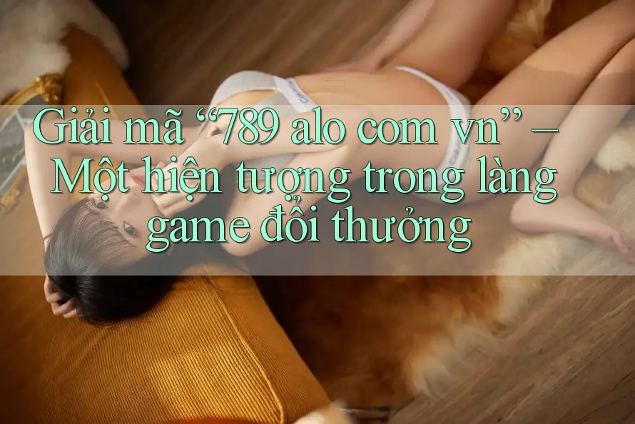 Giải mã “789 alo com vn” – Một hiện tượng trong làng game đổi thưởng