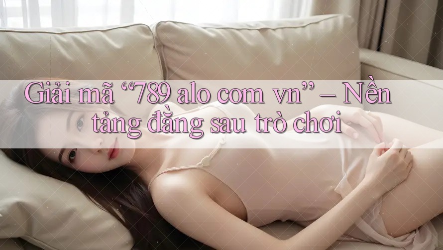Giải mã “789 alo com vn” – Nền tảng đằng sau trò chơi