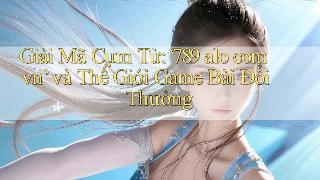 Giải Mã Cụm Từ: ‘789 alo com vn’ và Thế Giới Game Bài Đổi Thưởng