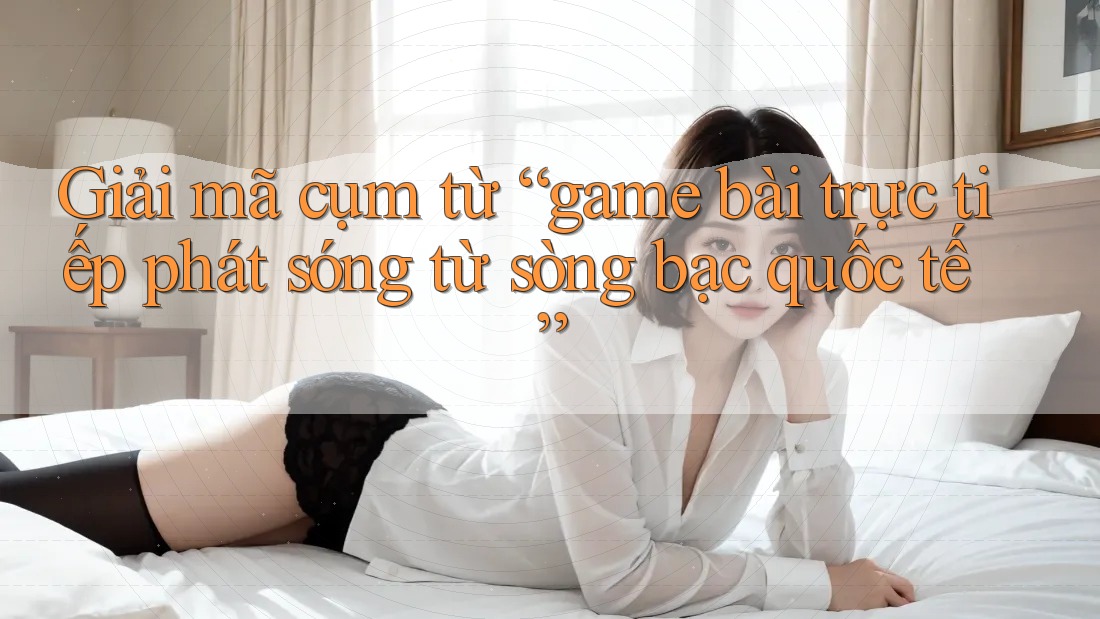 Giải mã cụm từ “game bài trực tiếp phát sóng từ sòng bạc quốc tế”
