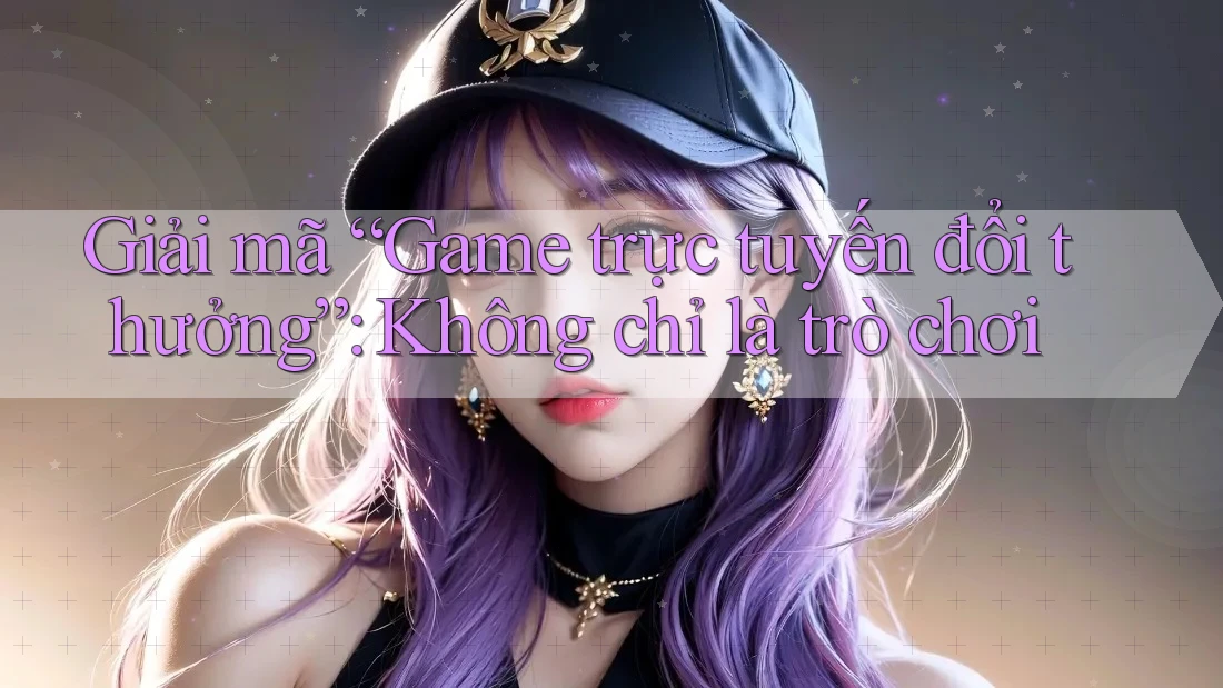 Giải mã “Game trực tuyến đổi thưởng”: Không chỉ là trò chơi