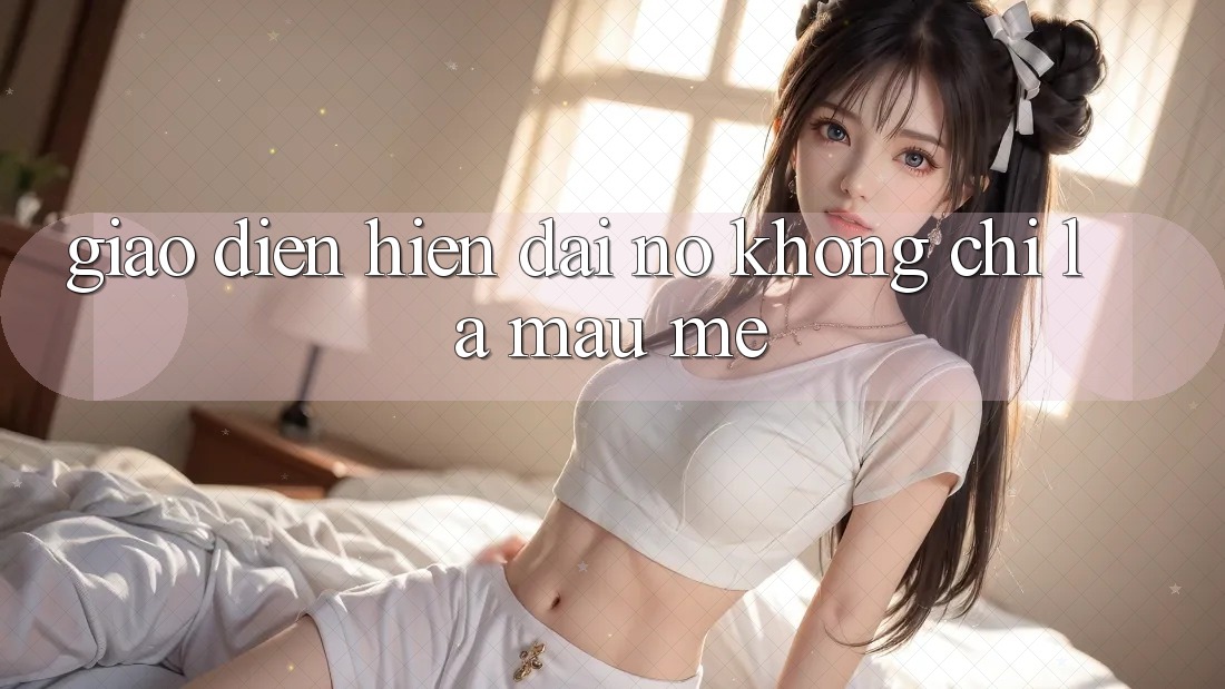 “Giao Diện Hiện Đại” – Nó Không Chỉ Là Màu Mè