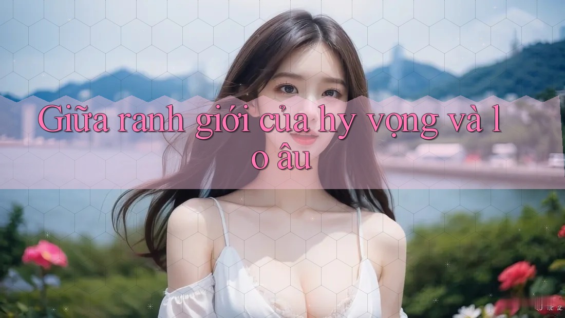 Giữa ranh giới của hy vọng và lo âu