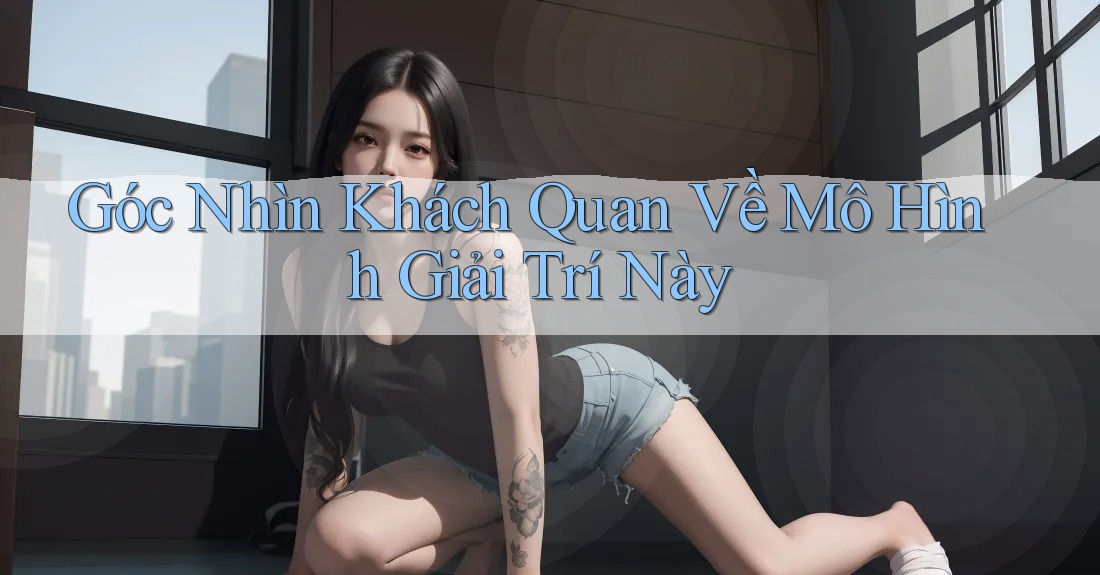 Góc Nhìn Khách Quan Về Mô Hình Giải Trí Này Góc Nhìn Khách Quan Về Mô Hình Giải Trí Này