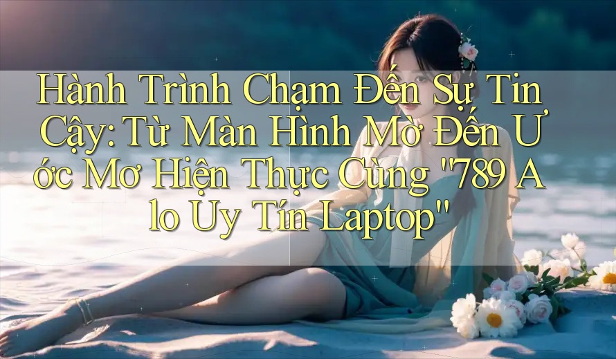 Hành Trình Chạm Đến Sự Tin Cậy: Từ Màn Hình Mờ Đến Ước Mơ Hiện Thực Cùng “789 Alo Uy Tín Laptop”