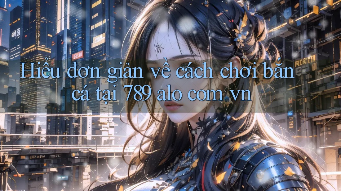 Hiểu đơn giản về cách chơi bắn cá tại 789 alo com vn