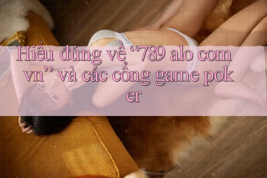 Hiểu đúng về “789 alo com vn” và các cổng game poker