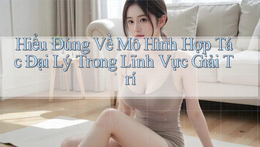 Hiểu Đúng Về Mô Hình Hợp Tác Đại Lý Trong Lĩnh Vực Giải Trí
