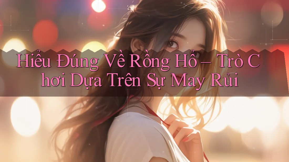 Hiểu Đúng Về Rồng Hổ – Trò Chơi Dựa Trên Sự May Rủi