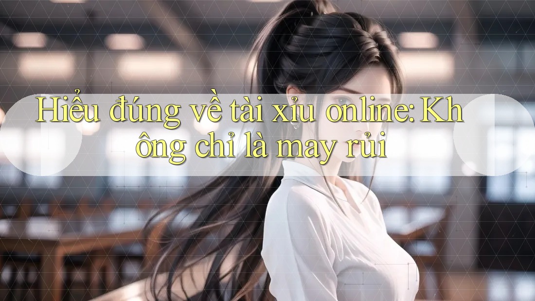 Hiểu đúng về tài xỉu online: Không chỉ là may rủi